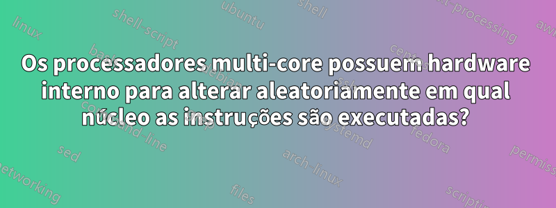 Os processadores multi-core possuem hardware interno para alterar aleatoriamente em qual núcleo as instruções são executadas?