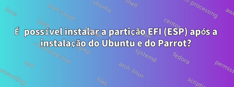 É possível instalar a partição EFI (ESP) após a instalação do Ubuntu e do Parrot?