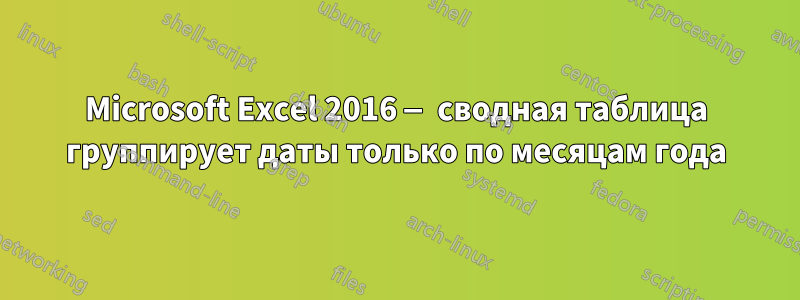 Microsoft Excel 2016 — сводная таблица группирует даты только по месяцам года