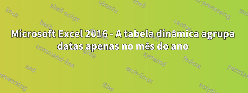 Microsoft Excel 2016 - A tabela dinâmica agrupa datas apenas no mês do ano