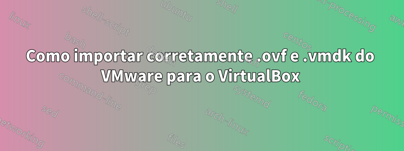 Como importar corretamente .ovf e .vmdk do VMware para o VirtualBox