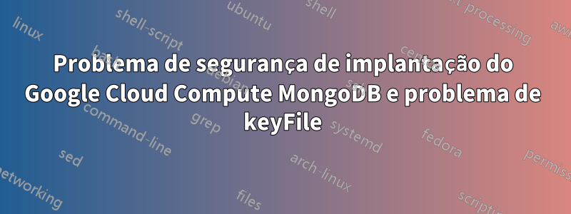 Problema de segurança de implantação do Google Cloud Compute MongoDB e problema de keyFile