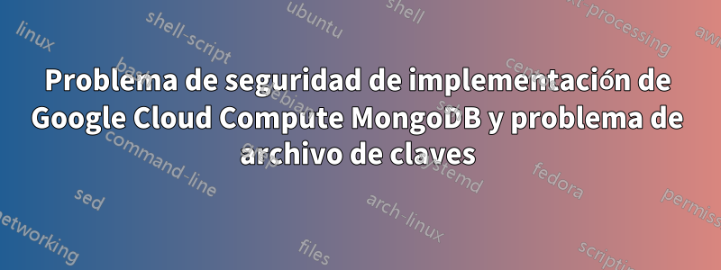 Problema de seguridad de implementación de Google Cloud Compute MongoDB y problema de archivo de claves