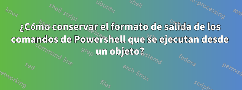 ¿Cómo conservar el formato de salida de los comandos de Powershell que se ejecutan desde un objeto?