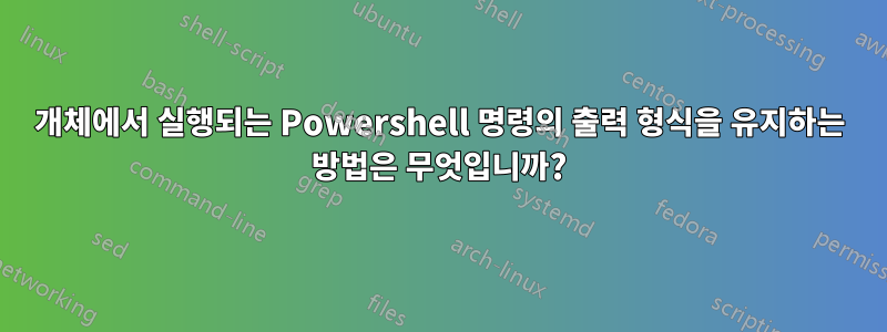 개체에서 실행되는 Powershell 명령의 출력 형식을 유지하는 방법은 무엇입니까?