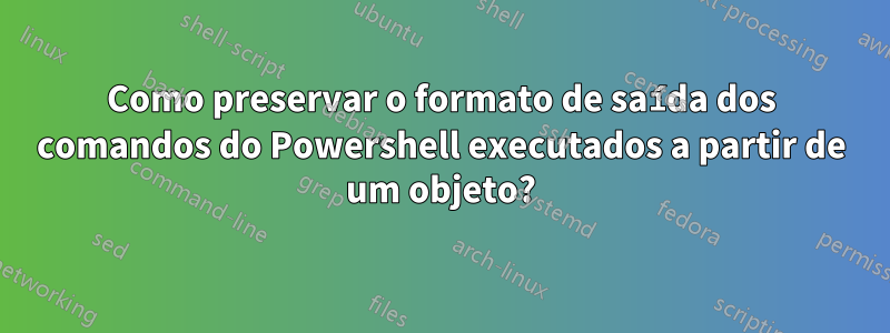 Como preservar o formato de saída dos comandos do Powershell executados a partir de um objeto?