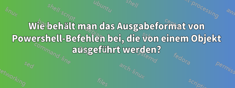 Wie behält man das Ausgabeformat von Powershell-Befehlen bei, die von einem Objekt ausgeführt werden?