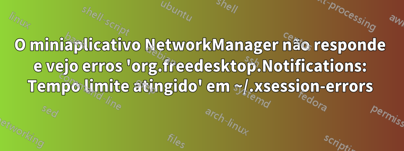 O miniaplicativo NetworkManager não responde e vejo erros 'org.freedesktop.Notifications: Tempo limite atingido' em ~/.xsession-errors