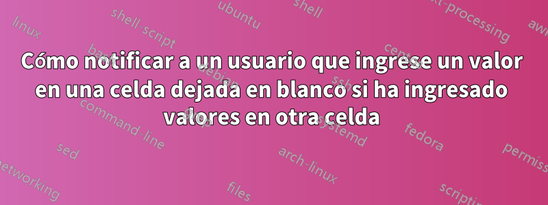 Cómo notificar a un usuario que ingrese un valor en una celda dejada en blanco si ha ingresado valores en otra celda