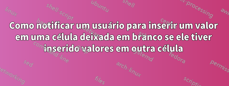 Como notificar um usuário para inserir um valor em uma célula deixada em branco se ele tiver inserido valores em outra célula