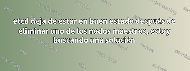 etcd deja de estar en buen estado después de eliminar uno de los nodos maestros, estoy buscando una solución