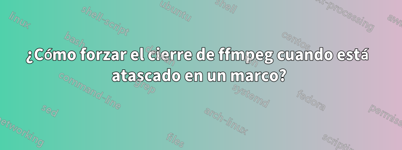 ¿Cómo forzar el cierre de ffmpeg cuando está atascado en un marco?