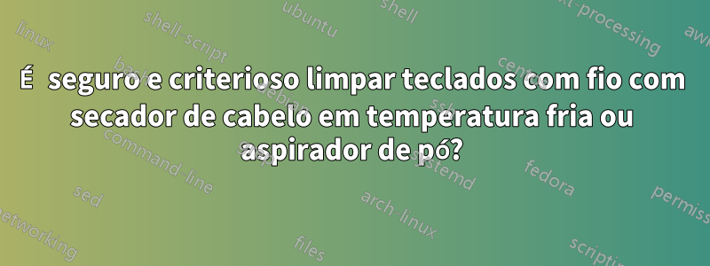 É seguro e criterioso limpar teclados com fio com secador de cabelo em temperatura fria ou aspirador de pó?