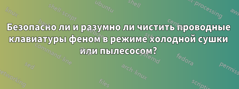 Безопасно ли и разумно ли чистить проводные клавиатуры феном в режиме холодной сушки или пылесосом?