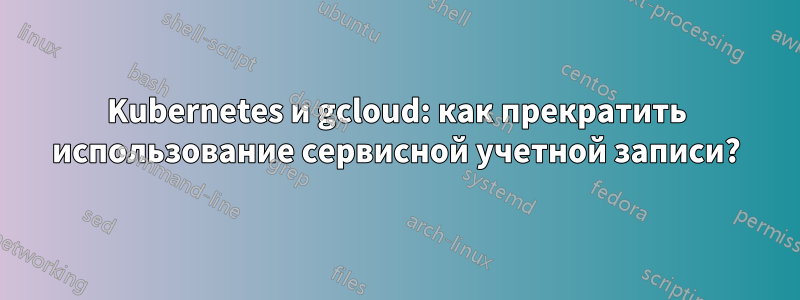 Kubernetes и gcloud: как прекратить использование сервисной учетной записи?