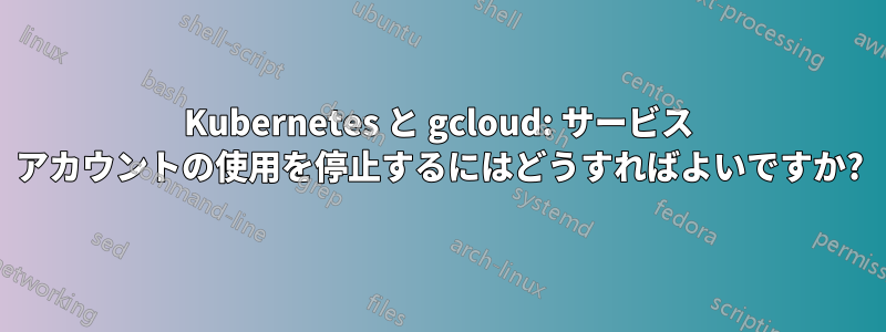 Kubernetes と gcloud: サービス アカウントの使用を停止するにはどうすればよいですか?