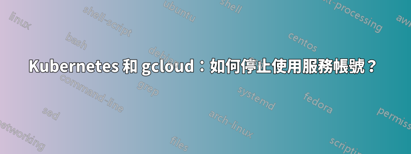 Kubernetes 和 gcloud：如何停止使用服務帳號？