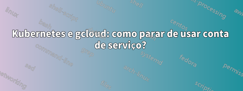 Kubernetes e gcloud: como parar de usar conta de serviço?