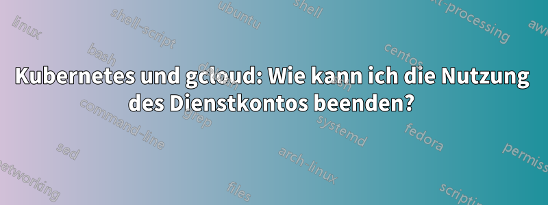 Kubernetes und gcloud: Wie kann ich die Nutzung des Dienstkontos beenden?