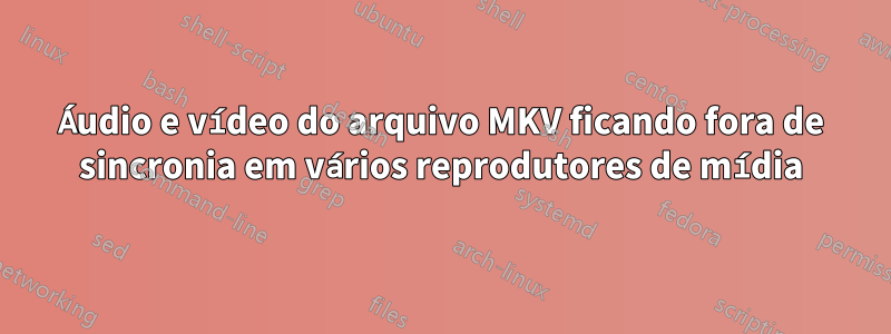 Áudio e vídeo do arquivo MKV ficando fora de sincronia em vários reprodutores de mídia