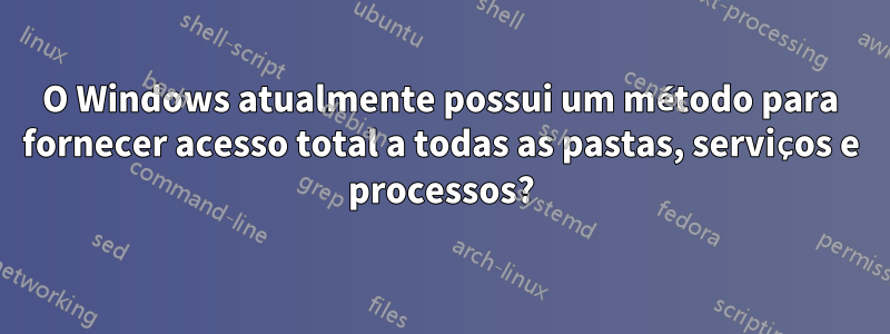 O Windows atualmente possui um método para fornecer acesso total a todas as pastas, serviços e processos?