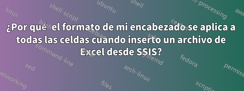 ¿Por qué el formato de mi encabezado se aplica a todas las celdas cuando inserto un archivo de Excel desde SSIS?