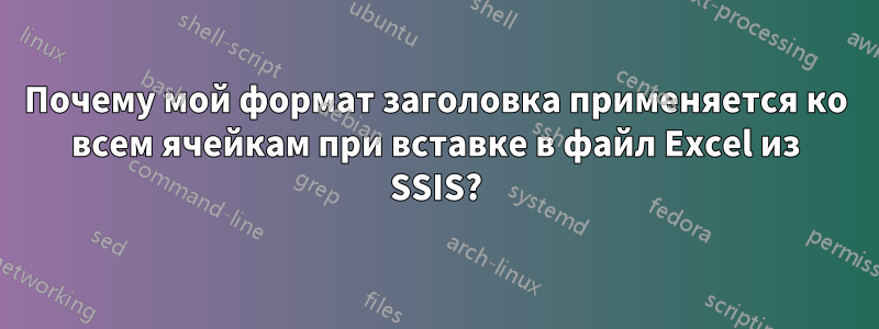 Почему мой формат заголовка применяется ко всем ячейкам при вставке в файл Excel из SSIS?