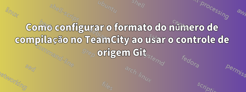 Como configurar o formato do número de compilação no TeamCity ao usar o controle de origem Git