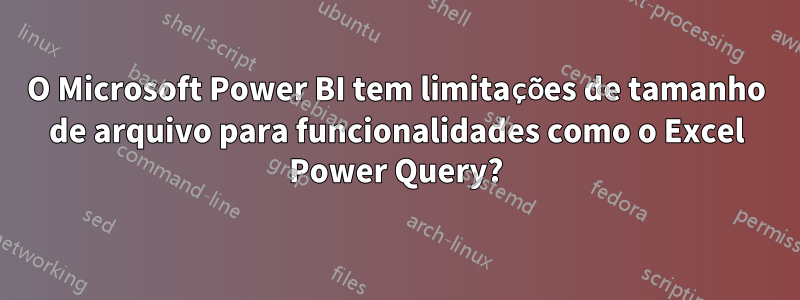 O Microsoft Power BI tem limitações de tamanho de arquivo para funcionalidades como o Excel Power Query?