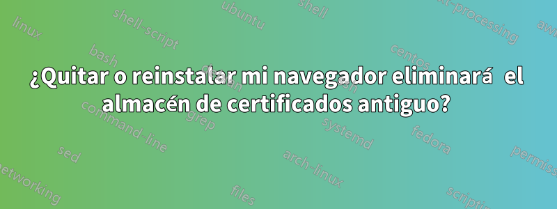 ¿Quitar o reinstalar mi navegador eliminará el almacén de certificados antiguo?