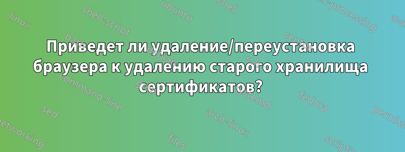 Приведет ли удаление/переустановка браузера к удалению старого хранилища сертификатов?