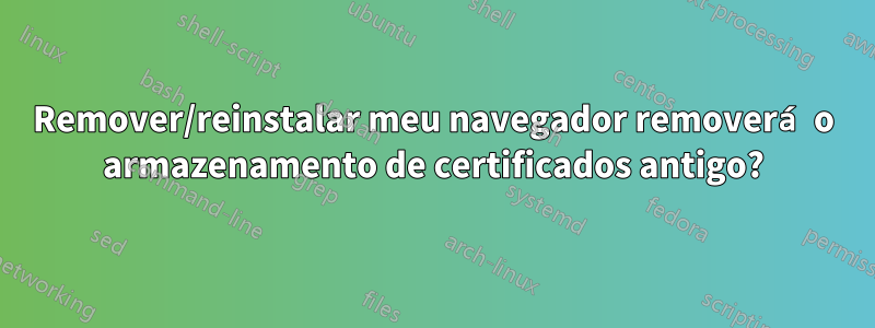 Remover/reinstalar meu navegador removerá o armazenamento de certificados antigo?