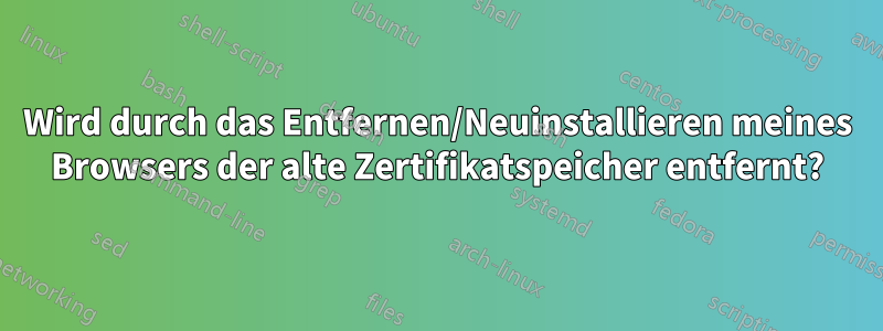 Wird durch das Entfernen/Neuinstallieren meines Browsers der alte Zertifikatspeicher entfernt?