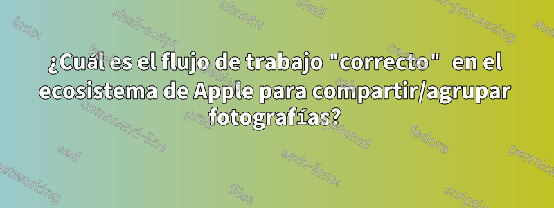 ¿Cuál es el flujo de trabajo "correcto" en el ecosistema de Apple para compartir/agrupar fotografías?