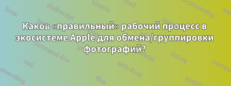 Каков «правильный» рабочий процесс в экосистеме Apple для обмена/группировки фотографий?