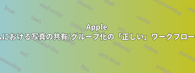 Apple のエコシステムにおける写真の共有/グループ化の「正しい」ワークフローとは何ですか?