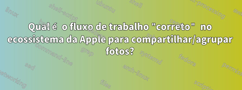 Qual é o fluxo de trabalho "correto" no ecossistema da Apple para compartilhar/agrupar fotos?