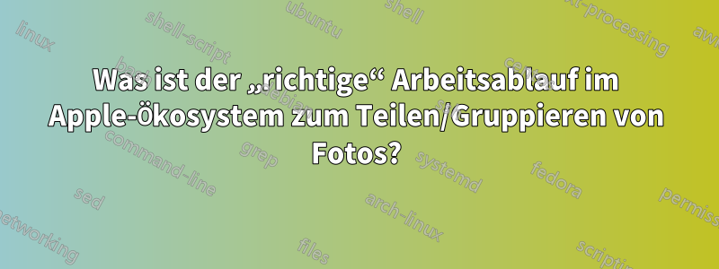 Was ist der „richtige“ Arbeitsablauf im Apple-Ökosystem zum Teilen/Gruppieren von Fotos?