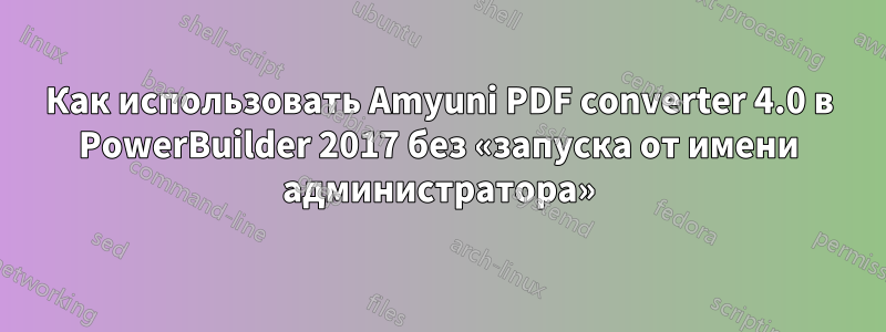 Как использовать Amyuni PDF converter 4.0 в PowerBuilder 2017 без «запуска от имени администратора»