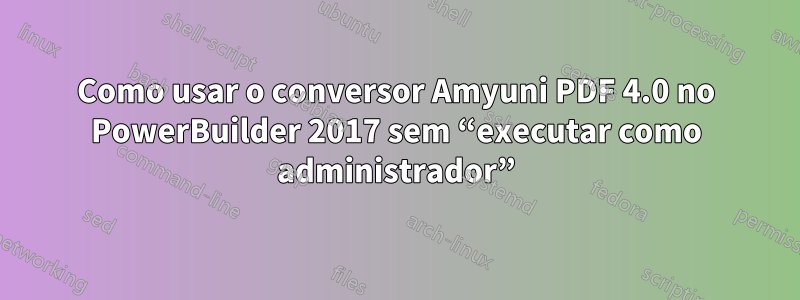 Como usar o conversor Amyuni PDF 4.0 no PowerBuilder 2017 sem “executar como administrador”