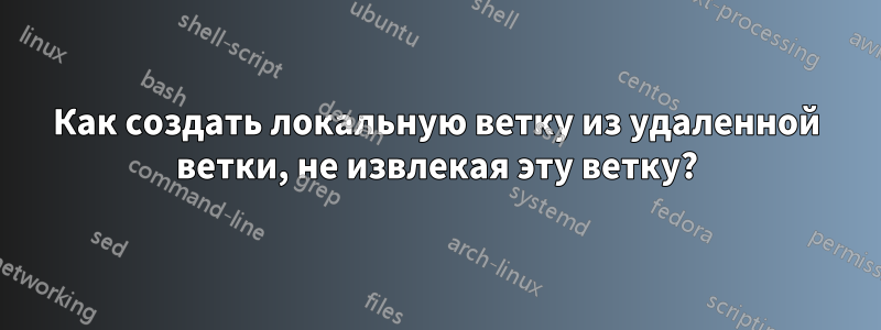 Как создать локальную ветку из удаленной ветки, не извлекая эту ветку?