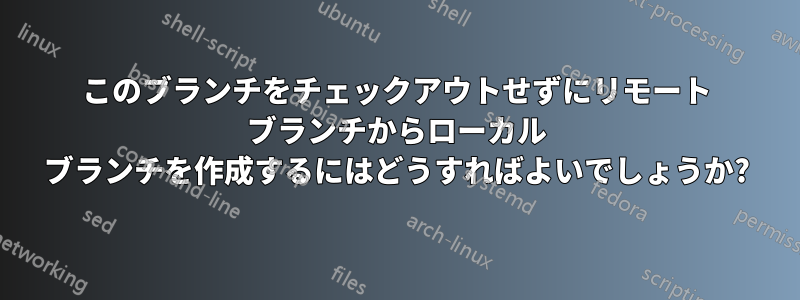 このブランチをチェックアウトせずにリモート ブランチからローカル ブランチを作成するにはどうすればよいでしょうか?