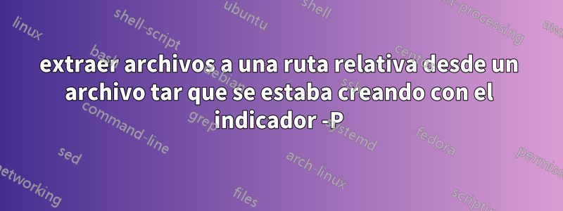 extraer archivos a una ruta relativa desde un archivo tar que se estaba creando con el indicador -P