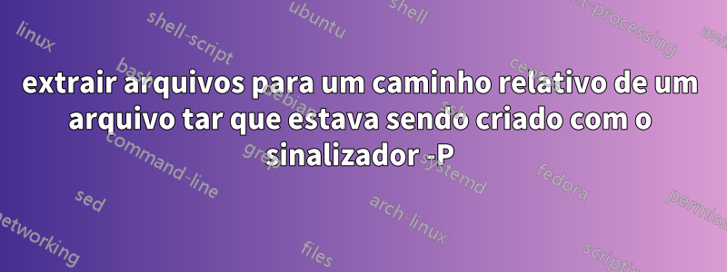 extrair arquivos para um caminho relativo de um arquivo tar que estava sendo criado com o sinalizador -P