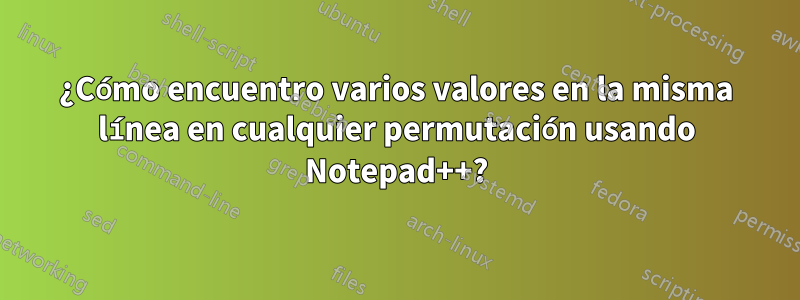 ¿Cómo encuentro varios valores en la misma línea en cualquier permutación usando Notepad++?