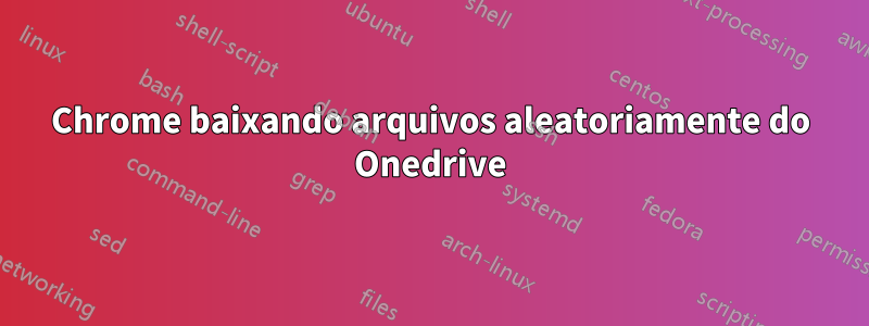 Chrome baixando arquivos aleatoriamente do Onedrive