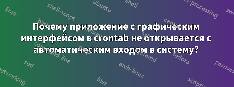 Почему приложение с графическим интерфейсом в crontab не открывается с автоматическим входом в систему?