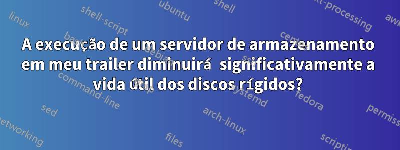 A execução de um servidor de armazenamento em meu trailer diminuirá significativamente a vida útil dos discos rígidos?