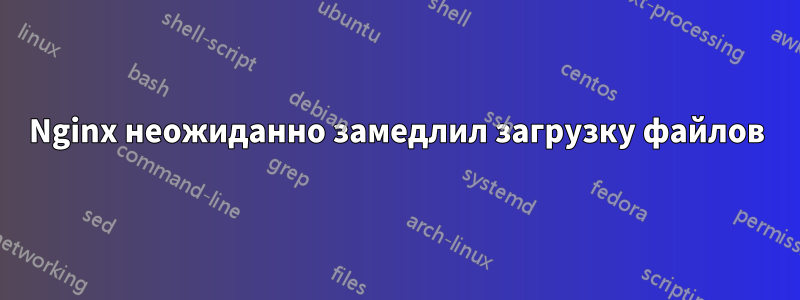 Nginx неожиданно замедлил загрузку файлов