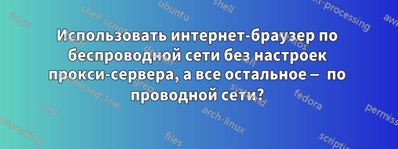 Использовать интернет-браузер по беспроводной сети без настроек прокси-сервера, а все остальное — по проводной сети?